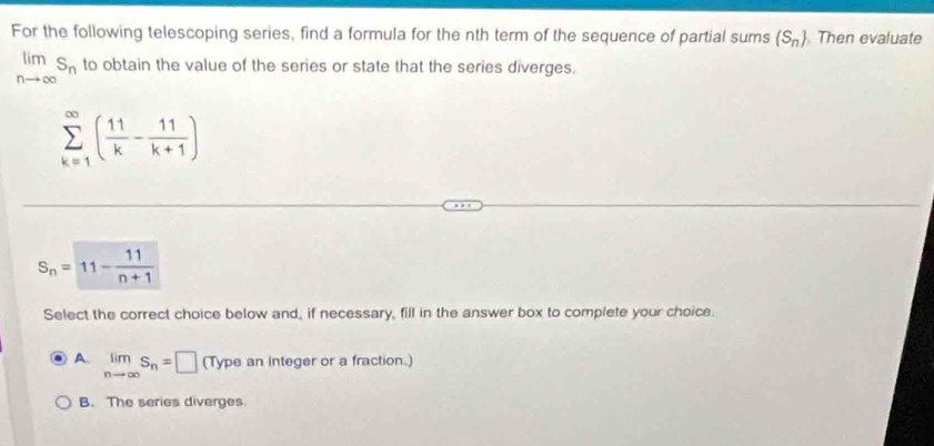 For the following telescoping series, find a formula for the nth term of the sequence of partial sums (S_n) Then evaluate
limlimits _nto ∈fty S_n to obtain the value of the series or state that the series diverges.
sumlimits _(k=1)^(∈fty)( 11/k - 11/k+1 )
S_n=11- 11/n+1 
Select the correct choice below and, if necessary, fill in the answer box to complete your choice.
A. limlimits _nto ∈fty S_n=□ (Type an integer or a fraction.)
B. The series diverges.