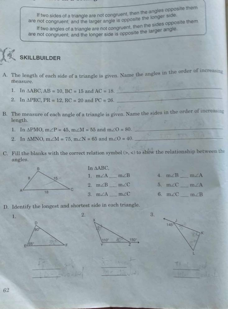 If two sides of a triangle are not congruent, then the angles opposite them
are not congruent; and the larger angle is opposite the longer side.
If two angles of a triangle are not congruent, then the sides opposite them
are not congruent; and the longer side is opposite the larger angle.
SKILLBUILDER
A. The length of each side of a triangle is given. Name the angles in the order of increasing
measure.
1. In △ ABC,AB=10,BC=15 and AC=18.
_
2. In △ PRC,PR=12,RC=20 and PC=26.
_
B. The measure of each angle of a triangle is given. Name the sides in the order of increasing
length.
1. In △ PMO,m∠ P=45,m∠ M=55 and m∠ O=80.
_
2. In △ MNO,m∠ M=75,m∠ N=65 and m∠ O=40. _
C. Fill the blanks with the correct relation symbol (>, to show the relationship between the
angles.
In △ ABC,
1. m∠ A _ m∠ B 4. m∠ B _ m∠ A
2. m∠ B _ m∠ C 5. m∠ C _ m∠ A
3. m∠ A _ m∠ C 6. m∠ C _ m∠ B
D. Identify the longest and shortest side in each triangle.
1.
2.
3.
_
_
_
_
_
_
62