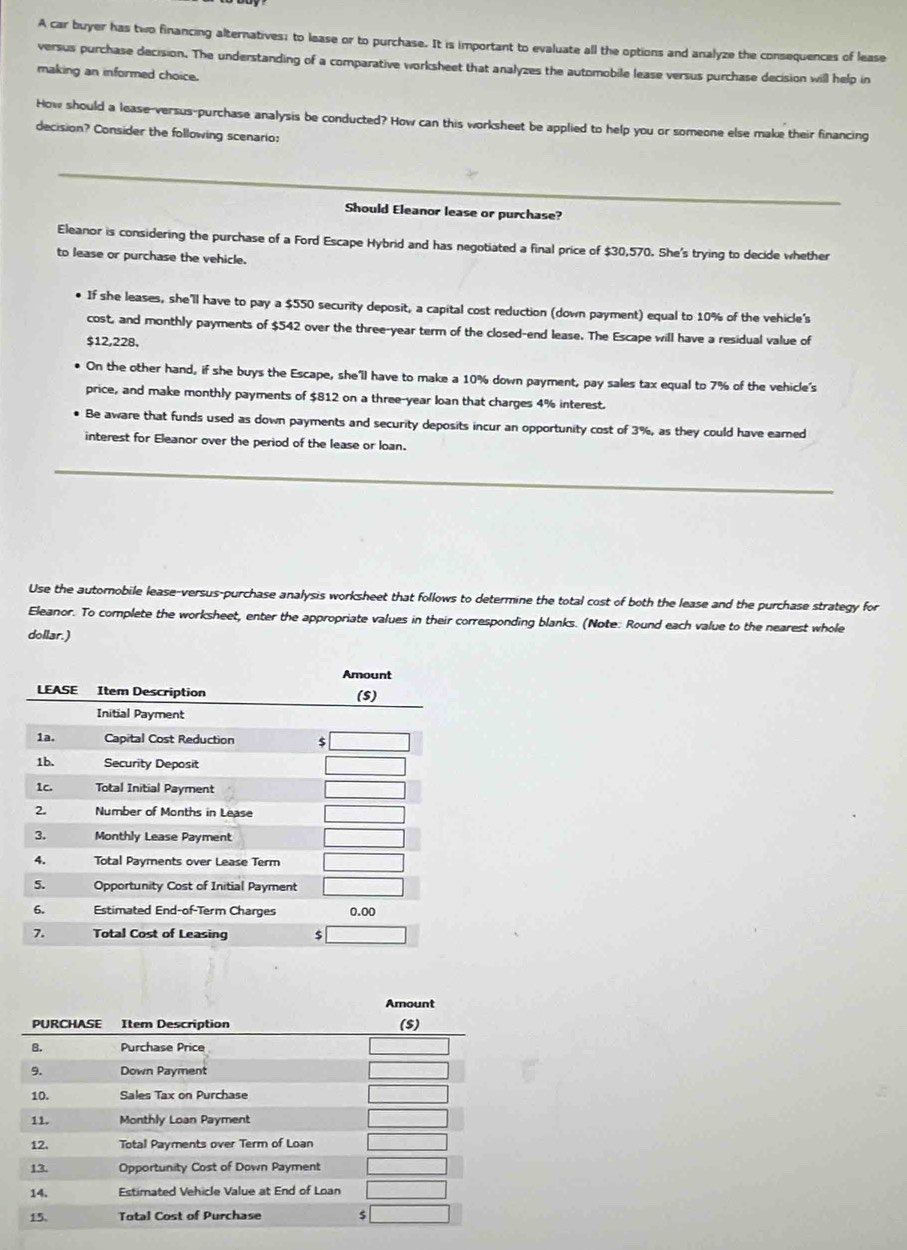 A car buyer has two financing alternatives; to lease or to purchase. It is important to evaluate all the options and analyze the consequences of lease 
versus purchase decision. The understanding of a comparative worksheet that analyzes the automobile lease versus purchase decision will help in 
making an informed choice. 
How should a lease-versus-purchase analysis be conducted? How can this worksheet be applied to help you or someone else make their financing 
decision? Consider the following scenario: 
Should Eleanor lease or purchase? 
Eleanor is considering the purchase of a Ford Escape Hybrid and has negotiated a final price of $30,570. She's trying to decide whether 
to lease or purchase the vehicle. 
If she leases, she'll have to pay a $550 security deposit, a capital cost reduction (down payment) equal to 10% of the vehicle's 
cost, and monthly payments of $542 over the three-year term of the closed-end lease. The Escape will have a residual value of
$12,228, 
On the other hand, if she buys the Escape, she'll have to make a 10% down payment, pay sales tax equal to 7% of the vehicle's 
price, and make monthly payments of $812 on a three-year loan that charges 4% interest. 
Be aware that funds used as down payments and security deposits incur an opportunity cost of 3%, as they could have eared 
interest for Eleanor over the period of the lease or loan. 
Use the automobile lease-versus-purchase analysis worksheet that follows to determine the total cost of both the lease and the purchase strategy for 
Eleanor. To complete the worksheet, enter the appropriate values in their corresponding blanks. (Note: Round each value to the nearest whole 
dollar.) 
Amount 
PURCHASE Item Description ($) 
B. Purchase Price 
9. Down Payment 
10. Sales Tax on Purchase 
11. Monthly Loan Payment 
12. Total Payments over Term of Loan 
13. Opportunity Cost of Down Payment 
14. Estimated Vehicle Value at End of Loan 
15, Total Cost of Purchase $