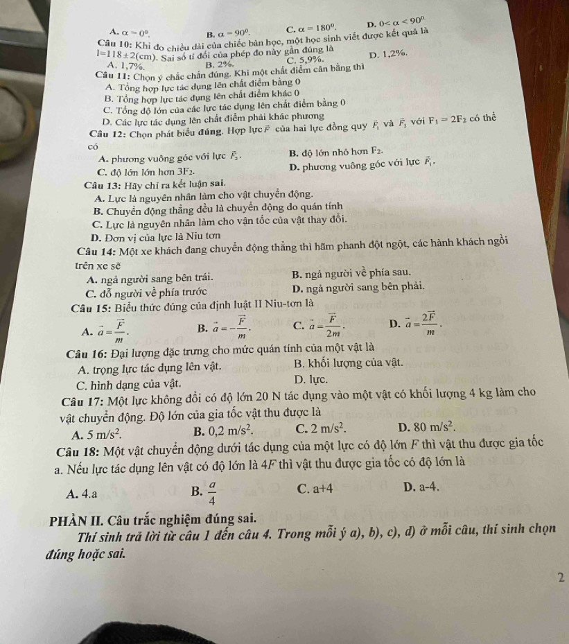 A. alpha =0^0. B. a=90°. C. alpha =180°. D. 0 <90^(circ .)
Câu 10: Khi đo chiều dài của chiếc bản học, một học sinh viết được kết quả là
l=118± 2(cm) ). Sai số tỉ đổi của phép đo này gần đúng là
A. 1,7%. B. 2%.
Cầu 11: Chọn ý chắc chấn đúng. Khi một chất diểm cân bằng thì C. 5,9%. D. 1,2%.
A. Tổng hợp lực tác dụng lên chất điểm bằng 0
B. Tổng hợp lực tác dụng lên chất điểm khác 0
C. Tổng độ lớn của các lực tác dụng lên chất điểm bằng 0
D. Các lực tác dụng lên chất điểm phải khác phương
Câu 12: Chọn phát biểu đúng. Hợp lực của hai lực đồng quy overline F_1 và vector F_2 với F_1=2F_2 có thể
có
A. phương vuông góc với lực overline F_2. B. độ lớn nhỏ hơn F_2.
C. độ lớn lớn hơn 3F_2. D. phương vuông góc với lực vector F_1.
Câu 13: Hãy chỉ ra kết luận sai.
A. Lực là nguyên nhân làm cho vật chuyển động.
B. Chuyền động thẳng đều là chuyển động do quán tính
C. Lực là nguyên nhân làm cho vận tốc của vật thay đổi.
D. Đơn vị của lực là Niu tơn
Câu 14: Một xe khách đang chuyển động thẳng thì hãm phanh đột ngột, các hành khách ngồi
trên xe sẽ
A. ngả người sang bên trái. B. ngả người về phía sau.
C. đỗ người về phía trước D. ngà người sang bên phải.
Câu 15: Biểu thức đúng của định luật II Niu-tơn là
A. vector a=frac vector Fm. B. vector a=-frac vector Fm. C. vector a=frac vector F2m. D. vector a=frac 2vector Fm.
Câu 16: Đại lượng đặc trưng cho mức quán tính của một vật là
A. trọng lực tác dụng lên vật. B. khối lượng của vật.
C. hình dạng của vật. D. lực.
Câu 17: Một lực không đổi có độ lớn 20 N tác dụng vào một vật có khối lượng 4 kg làm cho
vật chuyển động. Độ lớn của gia tốc vật thu được là
A. 5m/s^2. B. 0,2m/s^2. C. 2m/s^2. D. 80m/s^2.
Câu 18: Một vật chuyển động dưới tác dụng của một lực có độ lớn F thì vật thu được gia tốc
a. Nếu lực tác dụng lên vật có độ lớn là 4F thì vật thu được gia tốc có độ lớn là
A. 4.a B.  a/4  C. a+4 D. a-4.
PHÀN II. Câu trắc nghiệm đúng sai.
Thí sinh trả lời từ câu 1 đến câu 4. Trong mỗi ý a), b), c), d) ở mỗi câu, thí sinh chọn
đúng hoặc sai.
2