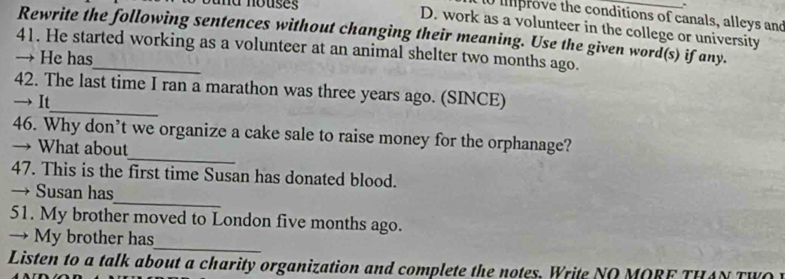 Jund nouses 
10 iprove the conditions of canals, alleys and 
D. work as a volunteer in the college or university 
Rewrite the following sentences without changing their meaning. Use the given word(s) if any. 
41. He started working as a volunteer at an animal shelter two months ago. 
→ He has 
42. The last time I ran a marathon was three years ago. (SINCE) 
→ It_ 
_ 
46. Why don’t we organize a cake sale to raise money for the orphanage? 
→ What about 
47. This is the first time Susan has donated blood. 
_ 
→ Susan has 
51. My brother moved to London five months ago. 
_ 
→ My brother has 
Listen to a talk about a charity organization and complete the notes. Write NO MORF THAN TW O