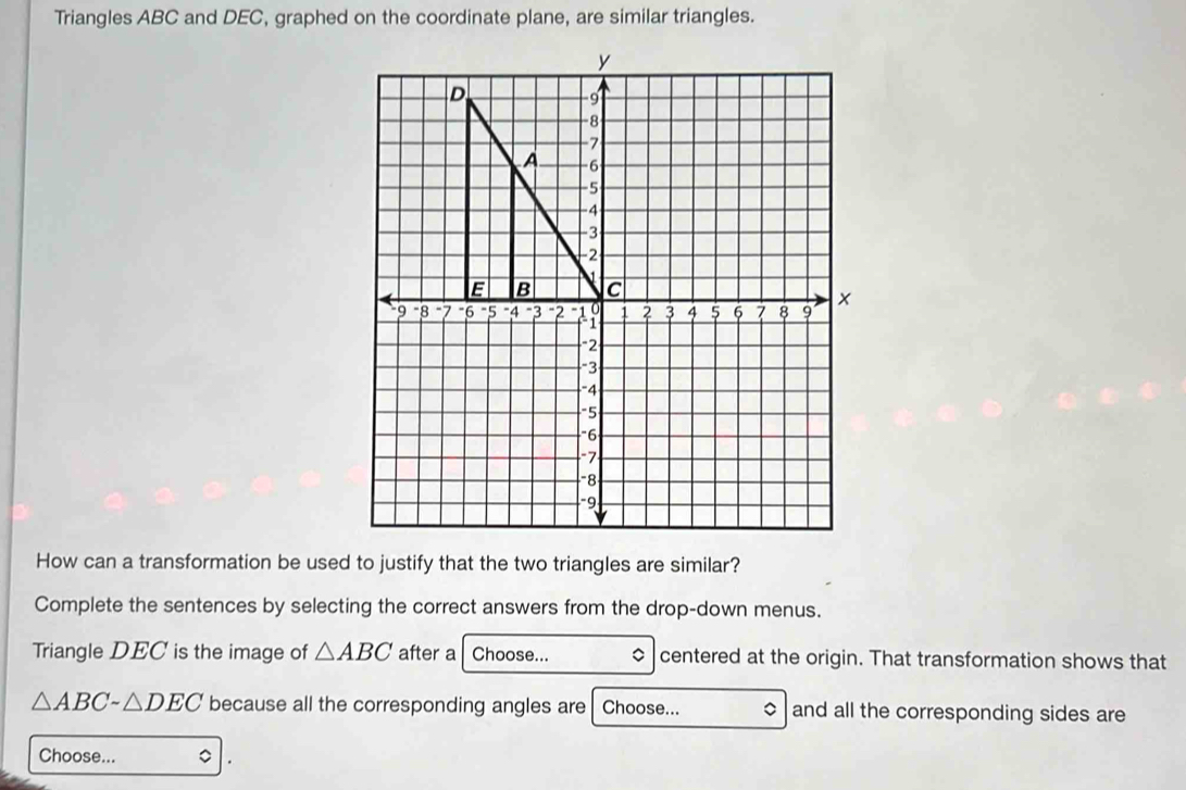 Triangles ABC and DEC, graphed on the coordinate plane, are similar triangles. 
How can a transformation be used to justify that the two triangles are similar? 
Complete the sentences by selecting the correct answers from the drop-down menus. 
Triangle DEC is the image of △ ABC after a Choose... centered at the origin. That transformation shows that
△ ABCsim △ DEC because all the corresponding angles are Choose... $and all the corresponding sides are 
Choose... 。