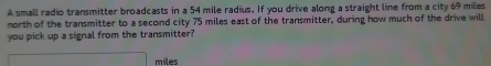 A small radio transmitter broadcasts in a 54 mile radius. If you drive along a straight line from a city 69 miles
north of the transmitter to a second city 75 miles east of the transmitter, during how much of the drive will 
you pick up a signal from the transmitter?
miles