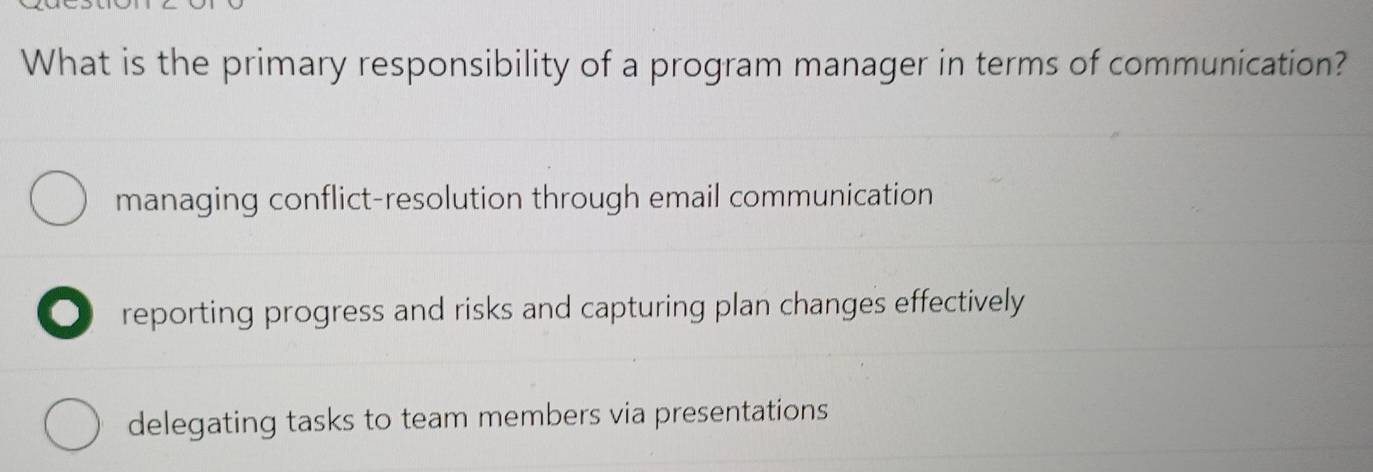 What is the primary responsibility of a program manager in terms of communication?
managing conflict-resolution through email communication
o reporting progress and risks and capturing plan changes effectively
delegating tasks to team members via presentations