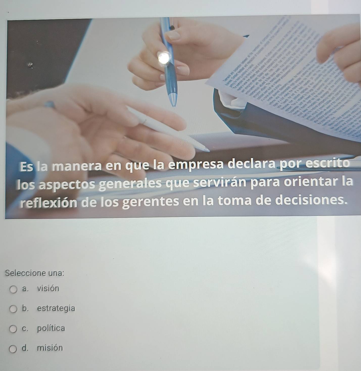 Es la manera en que la empresa declara por escrito
los aspectos generales que servirán para orientar la
reflexión de los gerentes en la toma de decisiones.
Seleccione una:
a. visión
b. estrategia
c. política
d. misión