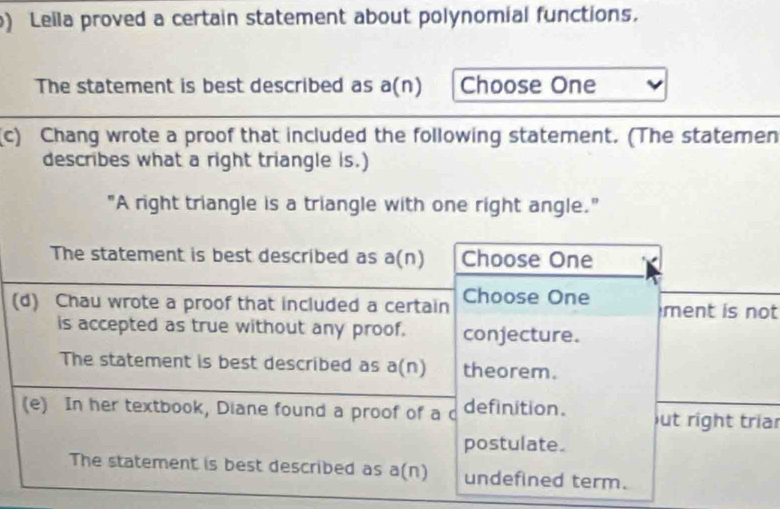 ) Leila proved a certain statement about polynomial functions. 
The statement is best described as a(n) Choose One 
(c) Chang wrote a proof that included the following statement. (The statemen 
describes what a right triangle is.) 
"A right triangle is a triangle with one right angle." 
The statement is best described as a(n) Choose One 
(d) Chau wrote a proof that included a certain Choose One ment is not 
is accepted as true without any proof. conjecture. 
The statement is best described as a(n) theorem. 
(e) In her textbook, Diane found a proof of a d definition. out right triar 
postulate. 
The statement is best described as a(n) undefined term.