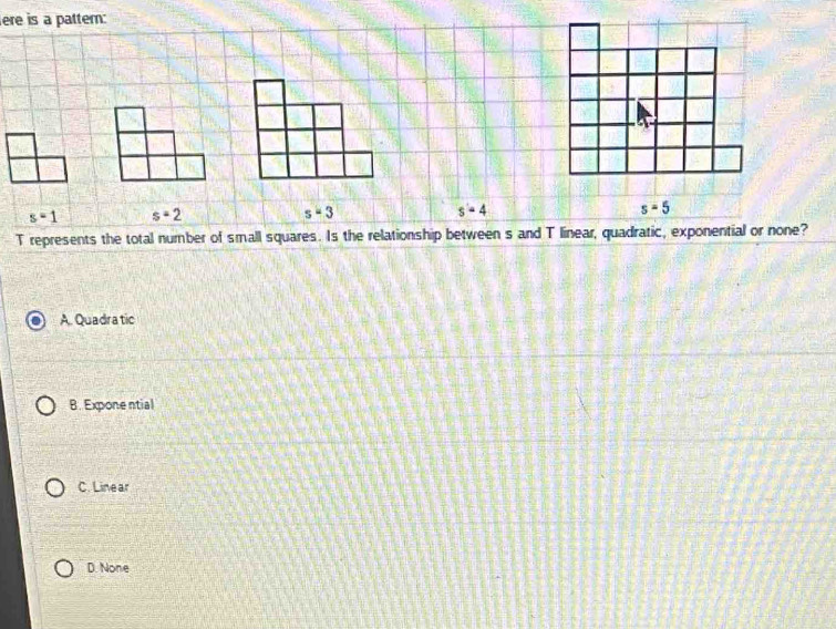 ere is a pattem:
s=1 s=2
s=3
s=4
s=5
T represents the total number of small squares. Is the relationship between s and T linear, quadratic, exponential or none?
A. Quadra tic
B. Expone ntial
C. Linear
D. None