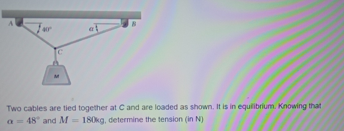 Two cables are tied together at C and are loaded as shown. It is in equilibrium. Knowing that
alpha =48° and M=180kg , determine the tension (in N)