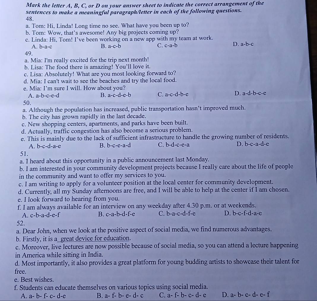 Mark the letter A, B, C, or D on your answer sheet to indicate the correct arrangement of the
sentences to make a meaningful paragraph/letter in each of the following questions.
48.
a. Tom: Hi, Linda! Long time no see. What have you been up to?
b. Tom: Wow, that’s awesome! Any big projects coming up?
c. Linda: Hi, Tom! I’ve been working on a new app with my team at work.
A. b-a-c B. a-c-b C. c-a-b
D. a-b-c
49.
a. Mia: I'm really excited for the trip next month!
b. Lisa: The food there is amazing! You’ll love it.
c. Lisa: Absolutely! What are you most looking forward to?
d. Mia: I can't wait to see the beaches and try the local food.
e. Mia: I’m sure I will. How about you?
A. a-b-c-e-d a-c-d-e-b C. a-c-d-b-e D. a-d-b-c-e
B.
50.
a. Although the population has increased, public transportation hasn’t improved much.
b. The city has grown rapidly in the last decade.
c. New shopping centers, apartments, and parks have been built.
d. Actually, traffic congestion has also become a serious problem.
e. This is mainly due to the lack of sufficient infrastructure to handle the growing number of residents.
A. b-c-d-a-e B. b-c-e-a- d C. b-d-c-e-a D. b-c-a-d-e
51.
a. I heard about this opportunity in a public announcement last Monday.
b. I am interested in your community development projects because I really care about the life of people
in the community and want to offer my services to you.
c. I am writing to apply for a volunteer position at the local center for community development.
d. Currently, all my Sunday afternoons are free, and I will be able to help at the center if I am chosen.
e. I look forward to hearing from you.
f. I am always available for an interview on any weekday after 4.30 p.m. or at weekends.
A. c-b-a-d-e-f B. c-a-b-d-f-e C. b-a-c-d-f-e D. b-c-f-d-a-e
52.
a. Dear John, when we look at the positive aspect of social media, we find numerous advantages.
b. Firstly, it is a great device for education.
c. Moreover, live lectures are now possible because of social media, so you can attend a lecture happening
in America while sitting in India.
d. Most importantly, it also provides a great platform for young budding artists to showcase their talent for
free.
e. Best wishes.
f. Students can educate themselves on various topics using social media.
A. a-b-f-c-d-e B. a-f-b-e-d-c C. a-f-b-c-d-e D. a-b-c-d-e-f