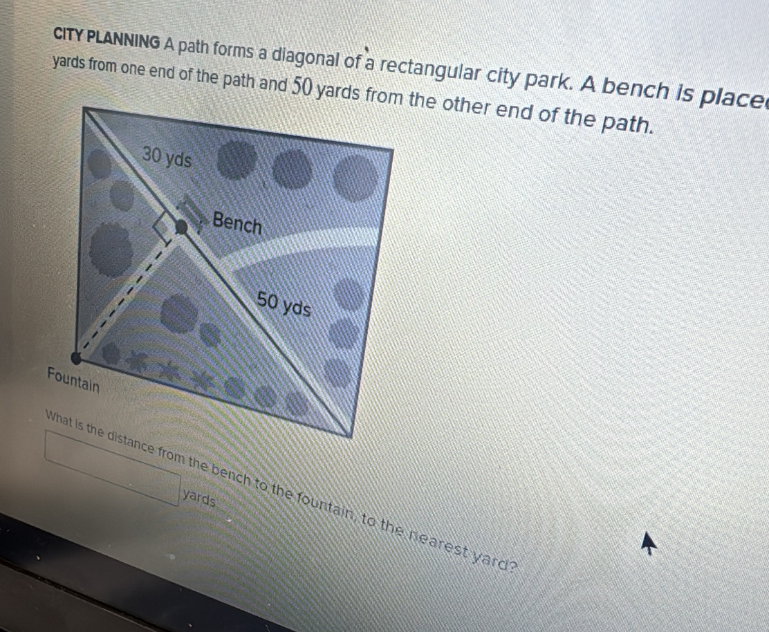 cITYPLANNING A path forms a diagonal of a rectangular city park. A bench is place 
What is the distance from the bench to the fountain, to the nearest yard
yards