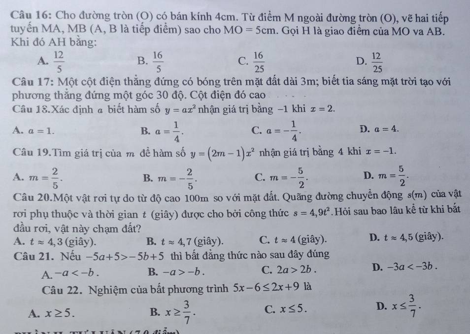 Cho đường tròn (O) có bán kính 4cm. Từ điểm M ngoài đường tròn (O), vẽ hai tiếp
tuyến MA, MB (A, B là tiếp điểm) sao cho MO=5cm. Gọi H là giao điểm của MO va AB.
Khi đó AH bằng:
B.
C.
A.  12/5   16/5   16/25   12/25 
D.
Câu 17: Một cột điện thẳng đứng có bóng trên mặt đất dài 3m; biết tia sáng mặt trời tạo với
phương thắng đứng một góc 30 độ. Cột điện đó cao
Câu 18.Xác định a biết hàm số y=ax^2 nhận giá trị bằng −1 khi x=2.
A. a=1. B. a= 1/4 . a=- 1/4 .
C.
D. a=4.
Câu 19.Tìm giá trị của m đề hàm số y=(2m-1)x^2 nhận giá trị bằng 4 khi x=-1.
A. m= 2/5 . m=- 2/5 . m=- 5/2 . m= 5/2 .
B.
C.
D.
Câu 20.Một vật rơi tự do từ độ cao 100m so với mặt đất. Quãng đường chuyển động s(m) của vật
rơi phụ thuộc và thời gian t (giây) được cho bởi công thức s=4,9t^2 Hỏi sau bao lâu kể từ khi bắt
đầu rơi, vật này chạm đất?
A. tapprox 4,3 (giây). B. tapprox 4,7 (giây). C. tapprox 4 (giây). D. tapprox 4,5 (giây).
Câu 21. Nếu -5a+5>-5b+5 thì bất đẳng thức nào sau đây đúng
A. -a B. -a>-b. C. 2a>2b. D. -3a
Câu 22. Nghiệm của bất phương trình 5x-6≤ 2x+9 là
A. x≥ 5. B. x≥  3/7 .
C. x≤ 5. D. x≤  3/7 .
4.