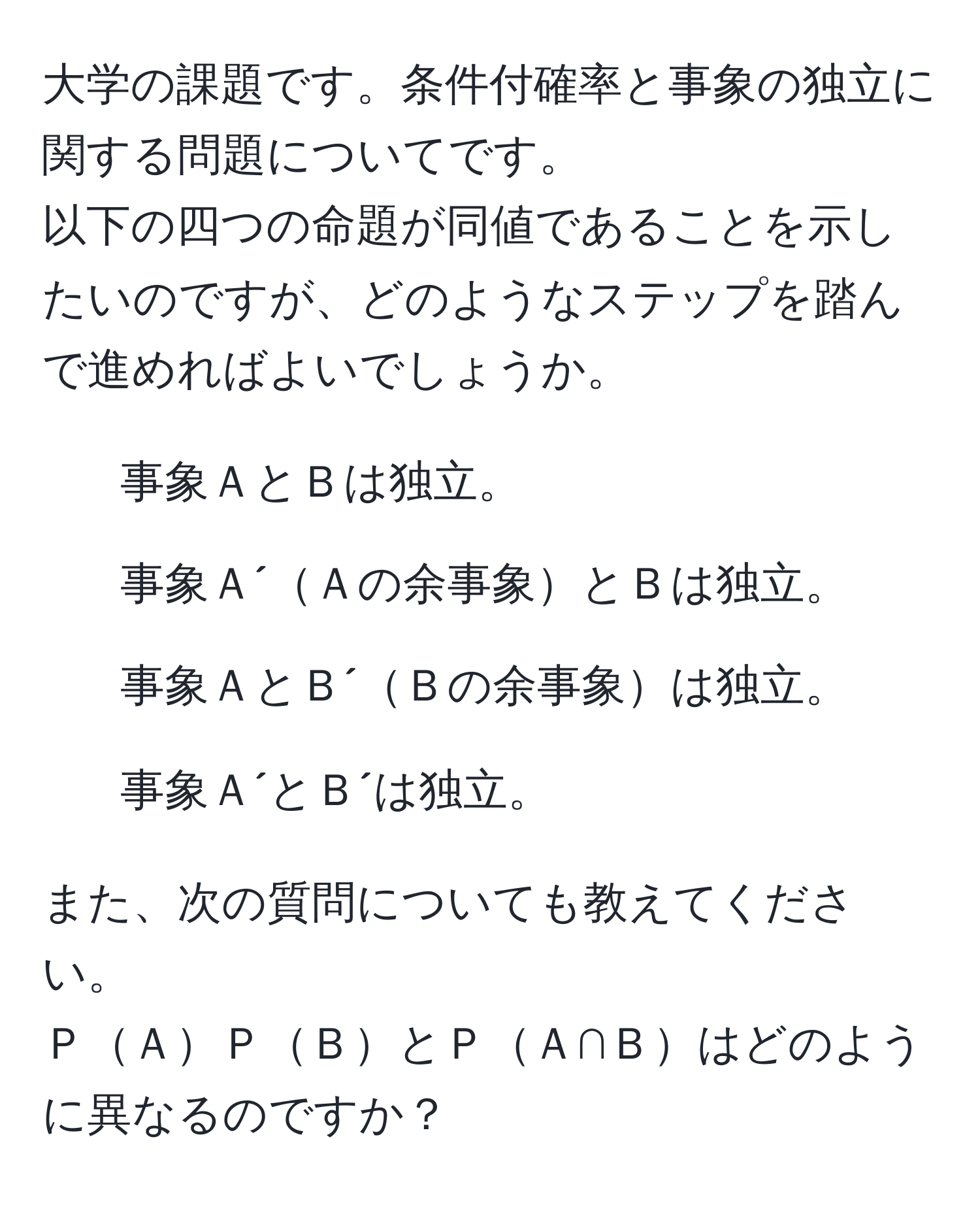 大学の課題です。条件付確率と事象の独立に関する問題についてです。
以下の四つの命題が同値であることを示したいのですが、どのようなステップを踏んで進めればよいでしょうか。
1. 事象ＡとＢは独立。
2. 事象Ａ´Ａの余事象とＢは独立。
3. 事象ＡとＢ´Ｂの余事象は独立。
4. 事象Ａ´とＢ´は独立。

また、次の質問についても教えてください。
ＰＡＰＢとＰＡ∩Ｂはどのように異なるのですか？