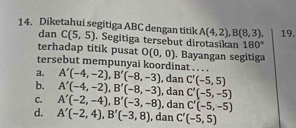 Diketahui segitiga ABC dengan titik A(4,2), B(8,3), 19.
dan C(5,5). Segitiga tersebut dirotasikan 180°
terhadap titik pusat O(0,0). Bayangan segitiga
tersebut mempunyai koordinat . . . .
a. A'(-4,-2), B'(-8,-3) , dan C'(-5,5)
b. A'(-4,-2), B'(-8,-3) , dan C'(-5,-5)
C. A'(-2,-4), B'(-3,-8) , dan C'(-5,-5)
d. A'(-2,4), B'(-3,8) , dan C'(-5,5)