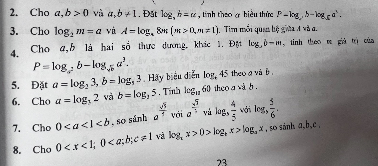 Cho a, b>0 và a, b!= 1. Đặt log _ab=alpha , tính theo a biểu thức P=log _a^2b-log _sqrt(b)a^3. 
3. Cho log _2m=a và A=log _m8m(m>0, m!= 1). Tìm mối quan hệ giữa A và a. 
4. Cho a,b là hai số thực dương, khác 1. Đặt log _ab=m , tính theo m giá trị của
P=log _a^2b-log _sqrt(b)a^3. 
5. Đặt a=log _23, b=log _53. Hãy biểu diễn log _645 theo a và b . 
6. Cho a=log _32 và b=log _35. Tính log _1060 theo a và b. 
7. Cho 0 , so sánh a^(frac sqrt(5))5 với a^(frac sqrt(3))3 và log _b 4/5  với log _b 5/6 . 
8. Cho 0 ; 0 và log _cx>0>log _bx>log _ax , so sánh a, b, c. 
23