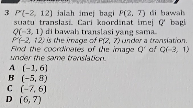 3 P'(-2,12) ialah imej bagi P(2,7) di bawah
suatu translasi. Cari koordinat imej Q' bagi
Q(-3,1) di bawah translasi yang sama.
P'(-2,12) is the image of P(2,7) under a translation.
Find the coordinates of the image Q' of Q(-3,1)
under the same translation.
A (-1,6)
B (-5,8)
C (-7,6)
D (6,7)