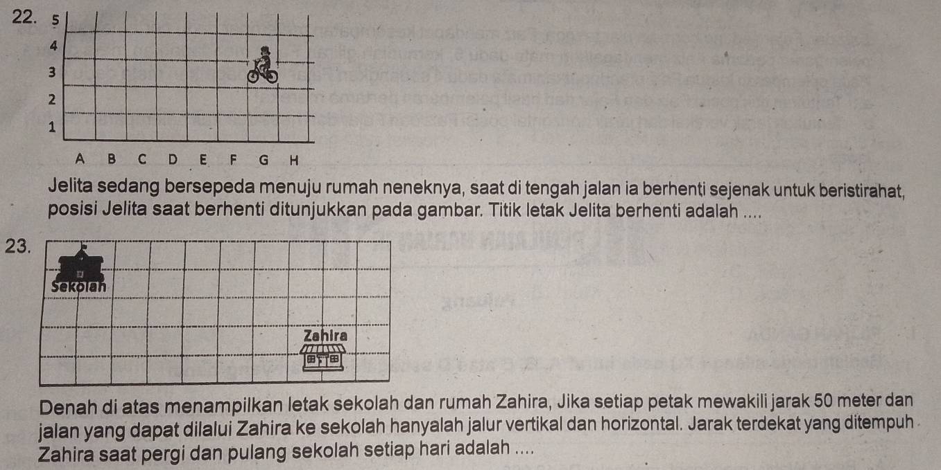 Jelita sedang bersepeda menuju rumah neneknya, saat di tengah jalan ia berhenti sejenak untuk beristirahat, 
posisi Jelita saat berhenti ditunjukkan pada gambar. Titik letak Jelita berhenti adalah .... 
23. 
Sekolah 
Zahira 
m 
Denah di atas menampilkan letak sekolah dan rumah Zahira, Jika setiap petak mewakili jarak 50 meter dan 
jalan yang dapat dilalui Zahira ke sekolah hanyalah jalur vertikal dan horizontal. Jarak terdekat yang ditempuh 
Zahira saat pergi dan pulang sekolah setiap hari adalah ....