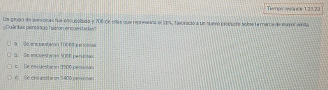 Tiempo restante 1:21.23
Un grupo de personas fue encuestado y 700 de ellas que representa el 20%, favoreció a un nuevó producto sobre la marca de mayor venta
¿Cuantas personas fueron encuestadas?
a. Se encuestaron 10000 personas
b. Se encuestaron 5000 personas
c. Se encuestaron 3500 personas
d. Se encuestaron 1400 pereonas