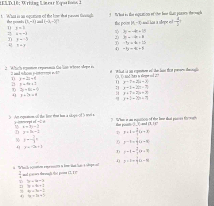 RELD.10: Writing Linear Equations 2
! What is an equation of the line that passes through 5 What is the equation of the line that passes through
the points (3,-3) and (-3,-3) ' the point (6,-3) and has a slope of - 4/3  7
1) y=3 3y=-4x+15
2) x=-3 1)
3) y=-3
2) 3y=-4x+6
3) -3y=4x+15
4) x=y 4) -3y=4x+6
2 Which equation represents the line whose slope is
2 and whose y-intercept is 6? 6 What is an equation of the line that passes through
(3,7)
1) y=2x+6 and has a slope of 2?
2) y=6x+2 1) y-7=2(x-3)
3) 2y+6x=0 2) y-3=2(x-7)
4) y+2x=6 3) y+7=2(x+3)
4) y+3=2(x+7)
3 An equation of the line that has a slope of 3 and a
y-intercept of −2 is 7 What is an equation of the line that passes through
1) x=3y-2 the poents (1,3) and (8,5) ,
2) y=3x-2 1) y+1= 2/7 (x+3)
3) y=- 2/3 x y-5= 2/7 (x-8)
2)
4) y=-2x+3
3) y-1= 2/7 (x+3)
4)
4 Which equation represents a lime that has a slope of y+5= 2/7 (x-8)
 3/4  and passes through the point (2,1)
1) 3y=4x-5
2) 3y=4x+2
3) 4y=3x-2
4) 4y=3x+5