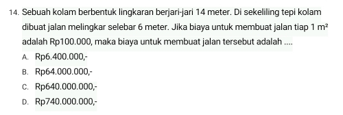 Sebuah kolam berbentuk lingkaran berjari-jari 14 meter. Di sekeliling tepi kolam
dibuat jalan melingkar selebar 6 meter. Jika biaya untuk membuat jalan tiap 1m^2
adalah Rp100.000, maka biaya untuk membuat jalan tersebut adalah ....
A. Rp6.400.000,-
B. Rp64.000.000,-
c. Rp640.000.000,-
D. Rp740.000.000,-