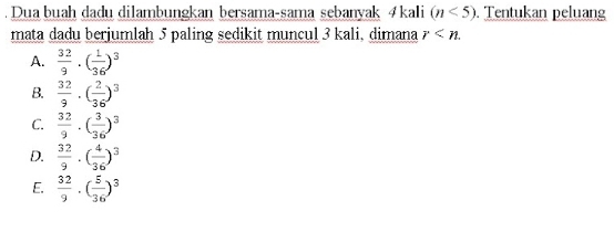 Dua buah dadu dilambungkan bersama-sama sebanyak 4kali (n<5). Tentukan peluang
mata dadu berjumlah 5 paling sedikit muncul 3 kali, dimana r .
A.  32/9 · ( 1/36 )^3
B.  32/9 · ( 2/36 )^3
C.  32/9 · ( 3/36 )^3
D.  32/9 · ( 4/36 )^3
E.  32/9 · ( 5/36 )^3