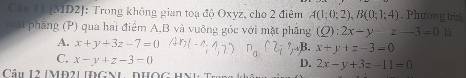 [MĐ2]: Trong không gian toạ độ Oxyz, cho 2 điểm A(1;0;2), B(0;1;4). Phương trình
mặt phăng (P) qua hai điểm A, B và vuông góc với mặt phẳng (Q):2x+y-z-3=0 là
A. x+y+3z-7=0
B. x+y+z-3=0
C. x-y+z-3=0
D. 2x-y+3z-11=0
Cu 12 [MĐ2L IĐGNL ĐHOG HN]: T ro g k