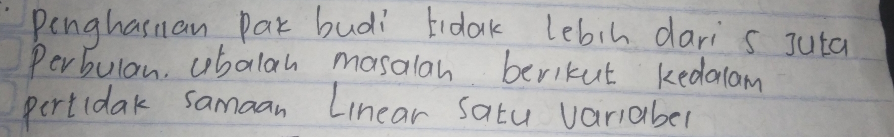 Penghasnan Pak budi tidak lebih dari s Juta 
Perbulan, cobolah mosalan berikut kedalam 
pertidak samaan Linear Satu variaber