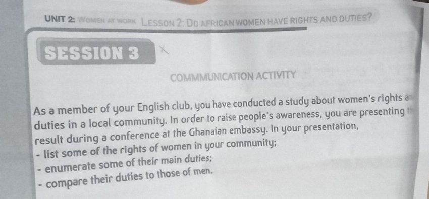 Women at work Lesson 2: Do african women have rights and duties? 
SESSION 3 
COMMMUNICATION ACTIVITY 
As a member of your English club, you have conducted a study about women's rights a 
duties in a local community. In order to raise people’s awareness, you are presenting t 
result during a conference at the Ghanaian embassy. In your presentation, 
- list some of the rights of women in your community; 
. enumerate some of their main duties; 
- compare their duties to those of men.