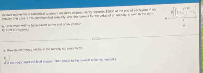 To save money for a sabbatical to earn a master's degree, Henry deposits $2900 at the end of each year in an 
annuity that pays 7.7% compounded annually. Use the formula for the value of an annuity, shown to the right. A=frac P[(1+ r/n )^m-1] r/n 
a. How much will he have saved at the end of six years? 
b. Find the interest. 
a. How much money will be in the annuity six years later? 
5 
(Do not round until the final answer. Then round to the nearest dollar as needed.)