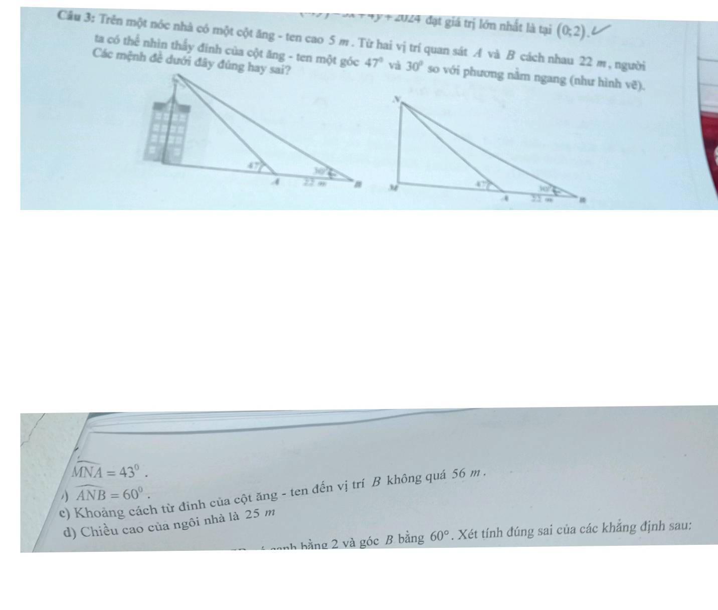 0∠ 4 đạt giá trị lớn nhất là tại (0;2).
Cầu 3: Trên một nóc nhà có một cột ăng - ten cao 5 m . Từ hai vị trí quan sát A và B cách nhau 22 m, người
ta có thể nhìn thấy đinh của cột ăng - ten một góc 47° và 30° so với phương nằm ngang (như hình vẽ).
Các mệnh đề dưới đây đúng hay sai?
widehat MNA=43°.
1 widehat ANB=60°.
c)
n từ đỉnh của cột ăng - ten đến vị trí B không quá 56 m .
d) Chiều cao của ngôi nhà là 25 m
nh bằng 2 và góc B băng 60°. Xét tính đúng sai của các khẳng định sau: