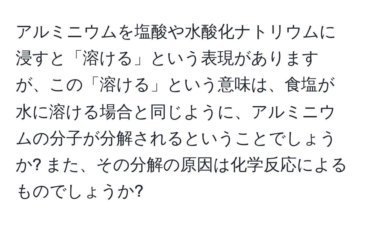 アルミニウムを塩酸や水酸化ナトリウムに浸すと「溶ける」という表現がありますが、この「溶ける」という意味は、食塩が水に溶ける場合と同じように、アルミニウムの分子が分解されるということでしょうか? また、その分解の原因は化学反応によるものでしょうか?