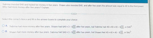 Sabrina invested $40 and tripled her money in five years. Shawn also invested $40, and after five years the amount was equal to 40 to the third power
Who had more money after five years? Explain.
Select the correct choice and fill in the answer boxes to complete your choice
A Sabrina had more money after five years. Shawn had $40* 3=$□ after five years, but Sabrina had 40* 40* 40=$□ or 540^3
B. Shawn had more money after live years. Sabrina had $40* 3=$□ after five years, but Shawn had 40* 40* 40=$□ 540^3