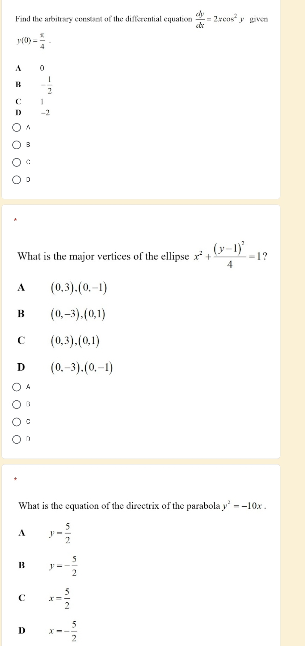 Find the arbitrary constant of the differential equation  dy/dx =2xcos^2. y given
y(0)= π /4 .
A 0
B - 1/2 
C 1
D -2
A
B
C
D
What is the major vertices of the ellipse x^2+frac (y-1)^24=1 ?
A (0,3), (0,-1)
B (0,-3), (0,1)
C (0,3), (0,1)
D (0,-3), (0,-1)
A
B
C
D
What is the equation of the directrix of the parabola y^2=-10x.
A y= 5/2 
B y=- 5/2 
C x= 5/2 
D x=- 5/2 