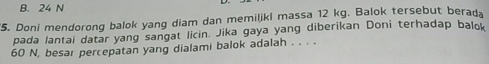 B. 24 N
'5. Doni mendorong balok yang diam dan memiljki massa 12 kg. Balok tersebut berada
pada lantai datar yang sangat licin. Jika gaya yang diberikan Doni terhadap balok
60 N, besar percepatan yang dialami balok adalah . . . .