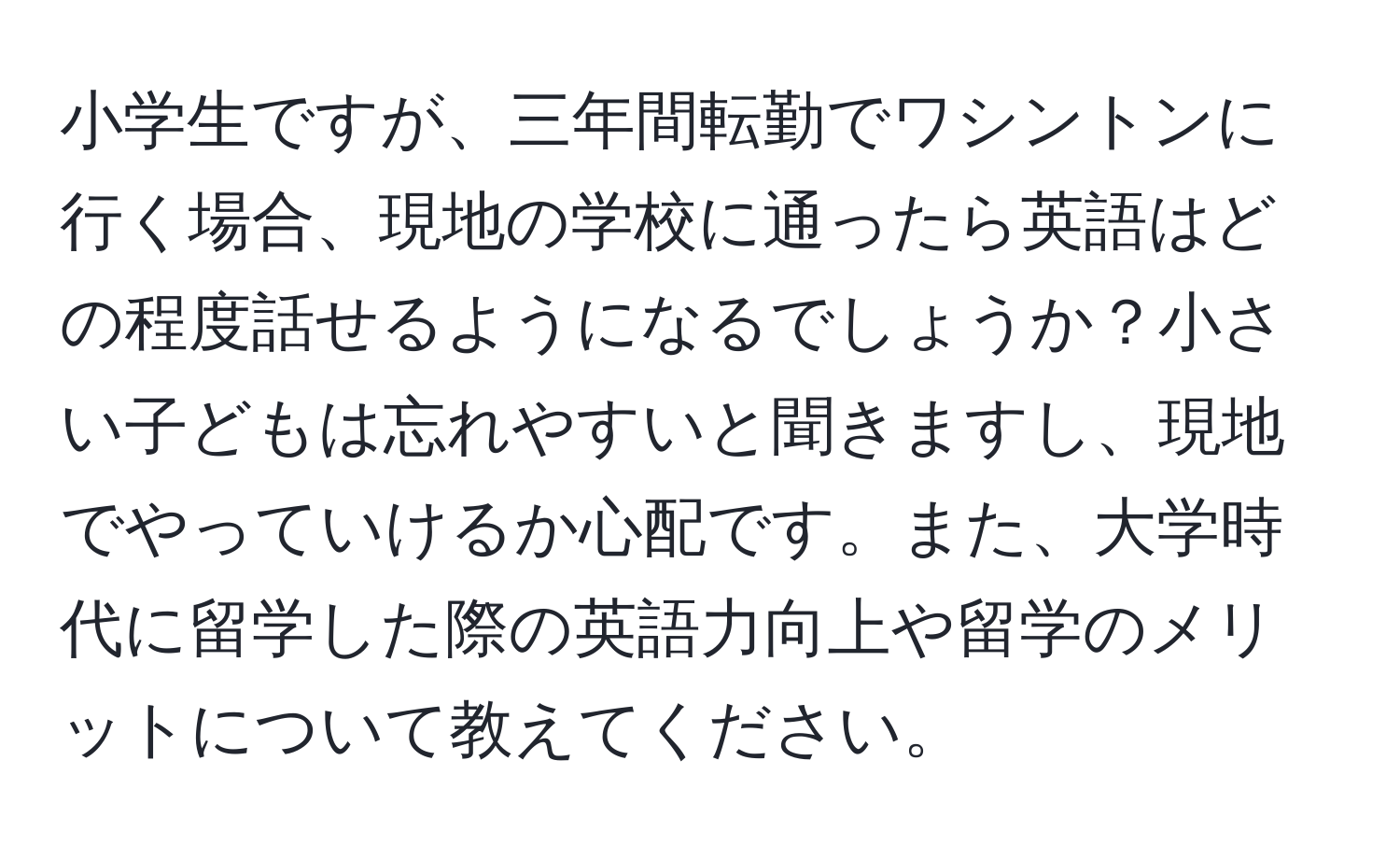 小学生ですが、三年間転勤でワシントンに行く場合、現地の学校に通ったら英語はどの程度話せるようになるでしょうか？小さい子どもは忘れやすいと聞きますし、現地でやっていけるか心配です。また、大学時代に留学した際の英語力向上や留学のメリットについて教えてください。