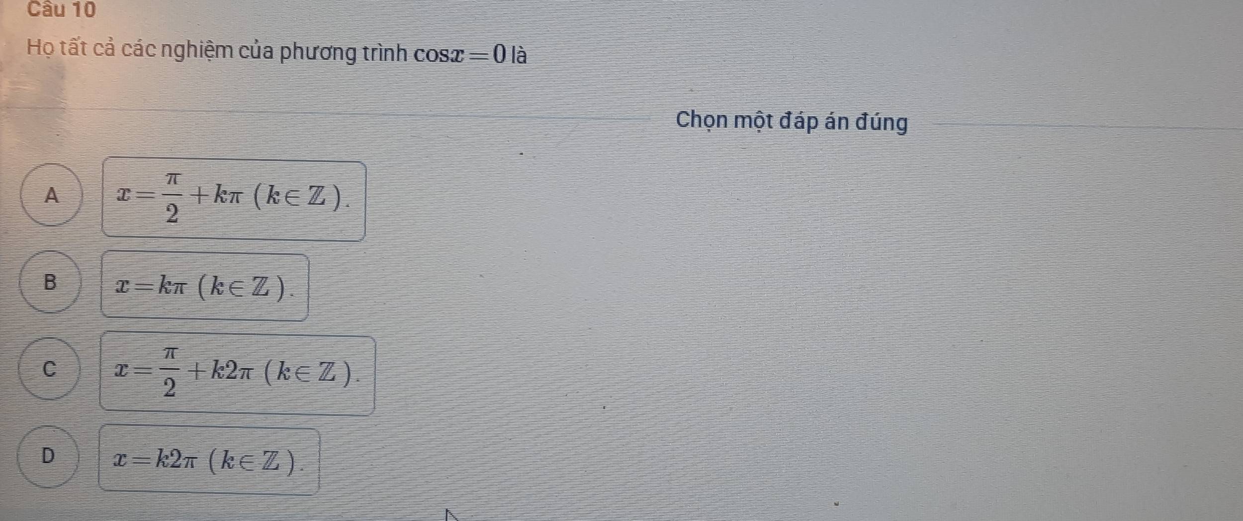 Họ tất cả các nghiệm của phương trình cos x=0 là
Chọn một đáp án đúng
A x= π /2 +kπ (k∈ Z).
B x=kπ (k∈ Z).
C x= π /2 +k2π (k∈ Z).
D x=k2π (k∈ Z).