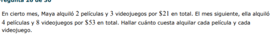 En cierto mes, Maya alquiló 2 películas y 3 videojuegos por $21 en total. El mes siguiente, ella alquiló
4 películas y 8 videojuegos por $53 en total. Hallar cuánto cuesta alquilar cada película y cada 
videojuego.