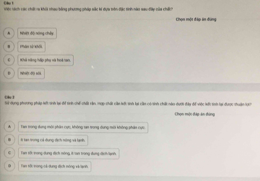 Việc tách các chất ra khỏi nhau bằng phương pháp sắc kỉ dựa trên đặc tính nào sau đây của chất?
Chọn một đáp ăn đúng
A Nhiệt độ nóng chảy.
B Phân tử khối.
C Khả năng hấp phụ và hoà tan.
D Nhiệt độ sối.
Câu 2
Sử dụng phương pháp kết tinh lại để tinh chế chất rấn. Hợp chất cần kết tinh lại cần có tỉnh chất nào dưới đây để việc kết tinh lại được thuận lợi?
Chọn một đáp án đùng
A Tan trong dung môi phân cực, không tan trong dung môi không phân cực.
B t tan trong cả dung dịch nóng và lạnh.
C Tan tốt trong dung dịch nông, ít tan trong dung dịch lạnh.
D Tan tốt trong cả dung dịch nóng và lạnh.