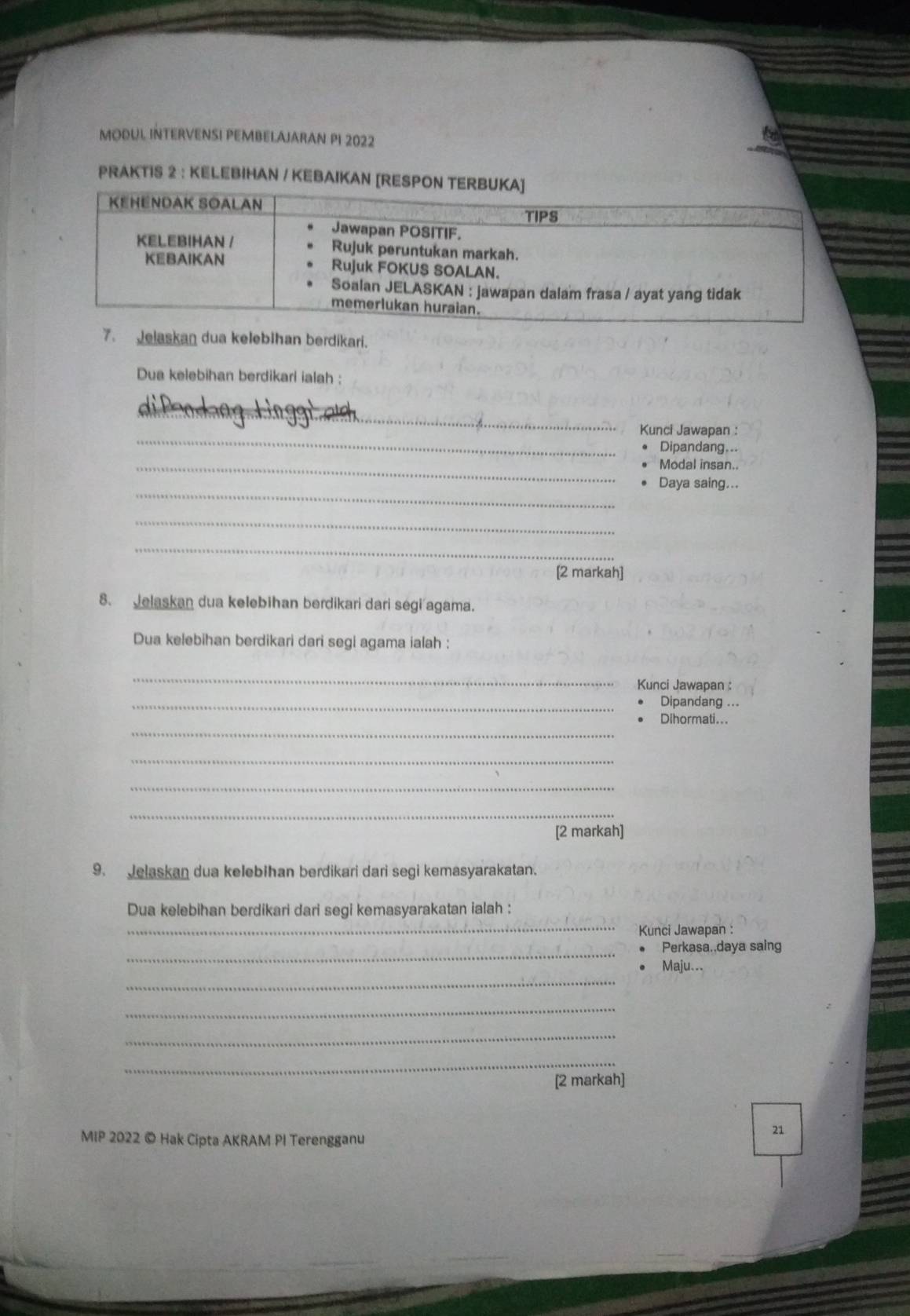 MODUL INTERVENSI PEMBELAJARAN PI 2022 
PRAKTIS 2 : KELEBIHAN / KEBAIKAN [RESPON 
7. Jelaskan dua kelebihan berdikari. 
Dua kelebihan berdikari ialah : 
difeodnng Ling_ 
_ 
Kunci Jawapan : 
Dipandang... 
_Modal insan.. 
_ 
Daya saing... 
_ 
_ 
[2 markah] 
8. Jelaskan dua kelebihan berdikari dari segi agama. 
Dua kelebihan berdikari dari segi agama ialah : 
_ 
Kunci Jawapan : 
_Dipandang 
_ 
Dihormati... 
_ 
_ 
_ 
[2 markah] 
9. Jelaskan dua kelebihan berdikari dari segi kemasyarakatan. 
_ 
Dua kelebihan berdikari dari segi kemasyarakatan ialah : 
Kunci Jawapan : 
_ 
Perkasa..daya saing 
_ 
Maju. 
_ 
_ 
_ 
[2 markah] 
MIP 2022 © Hak Cipta AKRAM PI Terengganu 
21