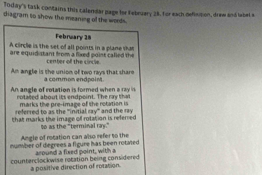 Today's task contains this calendar page for February 28. For each definition, draw and label a 
diagram to show the meaning of the words . 
February 28 
A circle is the set of all points in a plane that 
are equidistant from a fixed point called the 
center of the circle. 
An angle is the union of two rays that share 
a common endpoint. 
An angle of rotation is formed when a ray is 
rotated about its endpoint. The ray that 
marks the pre-image of the rotation is 
referred to as the “initial ray” and the ray 
that marks the image of rotation is referred 
to as the “terminal ray.” 
Angle of rotation can also refer to the 
number of degrees a figure has been rotated 
around a fixed point, with a 
counterclockwise rotation being considered 
a positive direction of rotation.