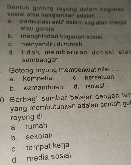 Bentuk gotong royong dalam kegiatan
sosial atau keagamaan adalah ....
a. partisipasi aktif dalam kegiatan masjid
atau gereja
b. menghindari kegiatan sosial
c. menyendiri di rumah
d. tidak memberikan donasi a ta 
sumbangan
Gotong royong memperkuat nilai ....
a. kompetisi c. persatuan
b. kemandirian d. isolasi 
0. Berbägi sumber belajar dengan ten
yang membutuhkan adalah contoh got
royong di ....
a. rumah
b. sekolah
c. tempat kerja
d. media sosial