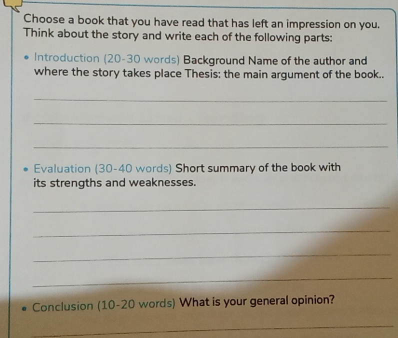 Choose a book that you have read that has left an impression on you. 
Think about the story and write each of the following parts: 
Introduction (20-30 words) Background Name of the author and 
where the story takes place Thesis: the main argument of the book.. 
_ 
_ 
_ 
Evaluation (30-40 words) Short summary of the book with 
its strengths and weaknesses. 
_ 
_ 
_ 
_ 
Conclusion (10-20 words) What is your general opinion? 
_