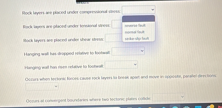 Rock layers are placed under compressional stress: || 
Rock layers are placed under tensional stress: □ reverse fault
normal fault
□ 
Rock layers are placed under shear stress: strike-slip fault
Hanging wall has dropped relative to footwall:
Hanging wall has risen relative to footwall:  □ /□  
Occurs when tectonic forces cause rock layers to break apart and move in opposite, parallel directions:
Occurs at convergent boundaries where two tectonic plates collide: □