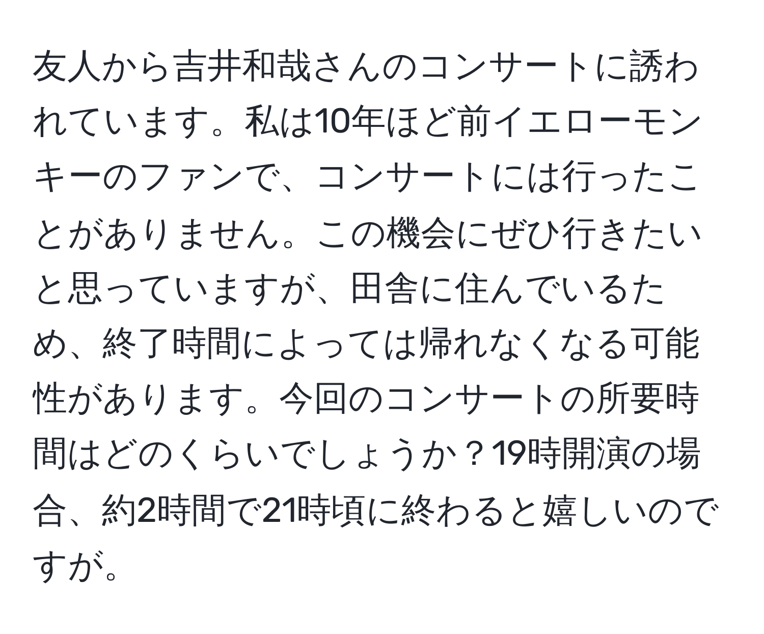 友人から吉井和哉さんのコンサートに誘われています。私は10年ほど前イエローモンキーのファンで、コンサートには行ったことがありません。この機会にぜひ行きたいと思っていますが、田舎に住んでいるため、終了時間によっては帰れなくなる可能性があります。今回のコンサートの所要時間はどのくらいでしょうか？19時開演の場合、約2時間で21時頃に終わると嬉しいのですが。