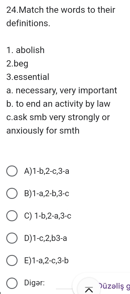 Match the words to their
definitions.
1. abolish
2.beg
3.essential
a. necessary, very important
b. to end an activity by law
c.ask smb very strongly or
anxiously for smth
A) 1-b, 2-c, 3-a
B) 1-a, 2-b, 3-c
C) 1-b, 2-a, 3-c
D) 1-c, 2,b3-a
E) 1-a, 2-c, 3-b
Digər: Düzəliş g