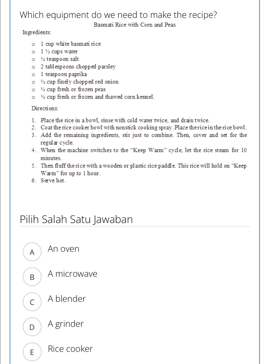 Which equipment do we need to make the recipe?
Basmati Rice with Corn and Peas
Ingredients:
1 cup white basmatirice
1 ½ cups water
½ teaspoon salt
2 tablespoons chopped parsley
1 teaspoon paprika
½ cup finely chopped red onion
½ cup fresh or frozen peas
½ cup fresh or frozen and thawed corn kennel.
Directions:
1. Place the rice in a bowl, rinse with cold water twice, and drain twice.
2. Coat the rice cooker bowl with nonstick cooking spray. Place the rice in the rice bowl.
3. Add the remaining ingredients, stir just to combine. Then, cover and set for the
regular cycle.
4. When the machine switches to the “Keep Warm” cycle, let the rice steam for 10
minutes.
5. Then fluff the rice with a wooden or plastic rice paddle. This rice will hold on “Keep
Warm” for up to 1 hour.
6. Serve hot.
Pilih Salah Satu Jawaban
A₹ An oven
B A microwave
C A blender
D) A grinder
E Rice cooker
