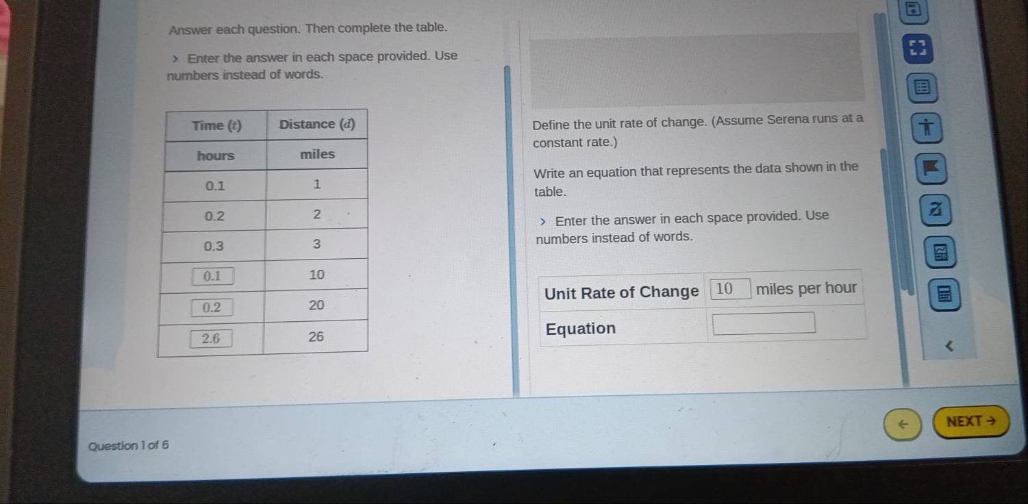 Answer each question. Then complete the table. 
> Enter the answer in each space provided. Use 
numbers instead of words. 
Define the unit rate of change. (Assume Serena runs at a 
constant rate.) 
Write an equation that represents the data shown in the I 
table. 
> Enter the answer in each space provided. Use 
a 
numbers instead of words. 
Unit Rate of Change 10 miles per hour
Equation 
( 
Question 1 of 6 NEXT →