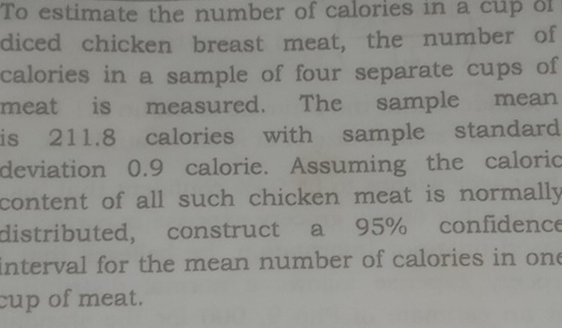 To estimate the number of calories in a cup of 
diced chicken breast meat, the number of 
calories in a sample of four separate cups of 
meat is measured. The sample mean 
is 211.8 calories with sample standard 
deviation 0.9 calorie. Assuming the caloric 
content of all such chicken meat is normally 
distributed, construct a 95% confidence 
interval for the mean number of calories in one 
cup of meat.