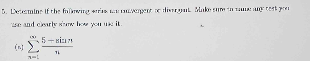 Determine if the following series are convergent or divergent. Make sure to name any test you 
use and clearly show how you use it. 
(a) sumlimits _(n=1)^(∈fty) (5+sin n)/n 