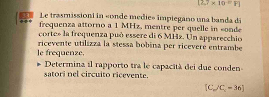 [2,7* 10^(-27)F]
2 Le trasmissioni in «onde medie» impiegano una banda di 
frequenza attorno a 1 MHz, mentre per quelle in «onde 
corte» la frequenza può essere di 6 MHz. Un apparecchio 
ricevente utilizza la stessa bobina per ricevere entrambe 
le frequenze. 
Determina il rapporto tra le capacità dei due conden- 
satori nel circuito ricevente.
[C_m/C_c=36]