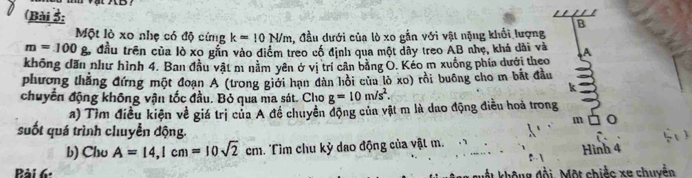 (Bài 5: 
B 
Một lò xo nhẹ có độ cứng k=10N/m , đầu dưới của lò xo gắn với vật nặng khổi lượng
m=100g. đầu trên của lò xo gắn vào điểm treo cổ định qua một dây treo AB nhẹ, khá dài và A 
không dăn như hình 4. Ban đầu vật m nằm yên ở vị trí cần bằng O. Kéo m xuồng phía dưới theo 
phương thắng đứng một đoạn A (trong giới hạn dàn hồi của lò xo) rồi buông cho m bắt đầu 
chuyển động không vận tốc đầu. Bỏ qua ma sát. Cho g=10m/s^2. 
k 
a) Tìm điều kiện về giá trị của A đề chuyển động của vật m là dao động điều hoà trong 
m 
suốt quá trình chuyển động. 
b) Chu A=14,1cm=10sqrt(2)cm. Tìm chu kỳ dao động của vật m. 
Hình 4 
Bài 6: 
M ất không đồi. Một chiếc xe chuyền